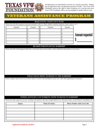Application modified 4-26-2012. Page 3
REQUESTING ASSISTANCE WITH
Please describe the expenses you need assistance with (i.e. Rent, utilities, medical expenses, food, vehicle, etc.)
REASON FOR FINANCIAL HARDSHIP
Please describe what happened that has created the financial hardship. Attach additional documents as necessary.
WHAT I HAVE DONE TO RESOLVE THE HARDSHIP
Please explain what action (s) you have taken to resolve this hardship on your own, other than applying for assistance.
OTHER AGENCIES I AM WORKING WITH TO RESOLVE HARDSHIP
Please list other agencies you are working with and how they have helped (Red Cross, Salvation Army, Local Church, Food Bank, etc)
Expense Amount
$
$
$
$
$
Expense Amount
$
$
$
$
$
All applications are individually reviewed on a case-by-case basis. Submit-
ting an application does not guarantee payment of funds. The Texas VFW
Foundation reserves the right to make exceptions on a case-by-case basis.
Texas VFW Foundation offices are not equipped to handle walk-in cases.
Agency Point of Contact Phone Number with Area Code
 