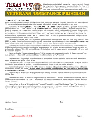 Application modified 4-26-2012. Page 6
TERMS AND CONDITIONS:
Please initial and complete all signatory blocks below and return immediately. This form is essential to the review and approval process.
We want to emphasize that each application will be reviewed independently and each case will stand on its own merit.
_____ I understand the following FEDERAL FALSE CLAIMS ACT—31 USC 3729-3733. (Updated August 2010 an incorporating
passage of Pub. L. No. 111-203, 124 Stat. 1376) § 3729. False claims—(a) Liability for certain acts. (1) In general. Subject to para-
graph (2), any person who-- (A) knowingly presents, or causes to be presented, a false or fraudulent claim for payment or approval; (B)
knowingly makes, uses, or causes to be made or used, a false record or statement material to a false or fraudulent claim; …is liable to
the United States Government for a civil penalty of not less than $ 5,000 and not more than $10,000, as adjusted by the Federal Civil
Penalties Inflation Adjustment Act of 1990 (28 U.S.C. 2461 note; Public Law 104-410), plus 3 times the amount of damages which the
Government sustains because of the act of that person.
_____ Due to privacy concerns, status check requests for applications must be made by email while your file is being processed. Status
checks by phone will be denied, and you will be directed to correspond your status check by email at foundation@texasvfw.org.
Please include your full name in the request. We will let you know the status of your application as soon as possible.
_____ I understand that proper stewardship requires I provide information to substantiate my request, including governmental records,
expense/income information, and medical information. This information may be shared with other agencies to assist in processing my
application for assistance. This will be kept confidential. I further indicate that if the request cannot be substantiated, it will not be possi-
ble to consider or approve it.
_____ I agree to allow the Veterans Assistance Program (VAP) to have access to my account information for the sole purpose of pay-
ment remittance. I will submit documentation of the expenses for verification by VAP personnel.
_____ I understand that I should submit updated statements as I receive them while my application is being processed. Any bill that
cannot be independently verified will not be paid.
_____ I understand that if the VAP elects to pay for approved merchandise or services directly. I will have thirty (30) days to redeem the
merchandise, or the grant will be forfeited. I will be required to submit receipts for said merchandise or services.
_____ I understand the primary purpose of the VAP is to meet the immediate and urgent needs of Texas military/veterans and their im-
mediate family members, and that the VAP is not a wage replacement due to unemployment, nor is it a pension or entitlement pro-
gram based on veteran status.
_____ I agree to obey all the policies of the program and comply with any reasonable directions with respect to questions or concerns
that may arise.
_____ I understand that there is no promise of compensation for my participation. lf I choose to maintain case confidentiality, it will in
no way influence my application. The Texas VFW Foundation may use my written statements and documentation enclosed as needed
for these purposes.
_____ I agree to hold the Texas VFW Foundation, the Veterans of Foreign Wars of the United States, the Texas VFW, their agencies,
officers, employees, agents, sponsors and subordinate units harmless as a result of this request and their handling of it and waive all
rights to seek damages from these parties for any loss or perceived loss that may occur.
_____________________________________ _____________________________________
Applicant Signature Date
_____________________________________
Printed Name
All applications are individually reviewed on a case-by-case basis. Submit-
ting an application does not guarantee payment of funds. The Texas VFW
Foundation reserves the right to make exceptions on a case-by-case basis.
Texas VFW Foundation offices are not equipped to handle walk-in cases.
 