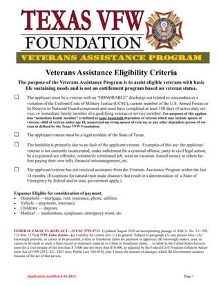 Application modified 4-26-2012. Page 1
Veterans Assistance Eligibility Criteria
The purpose of the Veterans Assistance Program is to assist eligible veterans with basic
life sustaining needs and is not an entitlement program based on veteran status.
□ The applicant must be a veteran with an “HONORABLE” discharge not related to misconduct or a
violation of the Uniform Code of Military Justice (UCMJ), current member of the U.S. Armed Forces or
its Reserve or National Guard component and must have completed at least 180 days of active duty ser-
vice, or immediate family member of a qualifying veteran or service member. For purposes of this applica-
tion “immediate family member” is defined as same household dependent of veteran which may include spouse of
veteran, child of veteran under age 18, unmarried surviving spouse of veteran, or any other dependent person of vet-
eran as defined by the Texas VFW Foundation.
□ The applicant/veteran must be a legal resident of the State of Texas.
□ The hardship is primarily due to no fault of the applicant/veteran. Examples of this are: the applicant/
veteran is not currently incarcerated, under indictment for a criminal offense, party to civil legal action,
be a registered sex offender, voluntarily terminated job, went on vacation, loaned money to others be-
fore paying their own bills, financial mismanagement, etc.
□ The applicant/veteran has not received assistance from the Veterans Assistance Program within the last
14 months. (Exceptions for natural/man made disasters that result in a determination of a State of
Emergency by federal and/or state government apply.)
Expenses Eligible for consideration of payment:
 Household —mortgage, rent, insurance, phone, utilities.
 Vehicle —payments, insurance.
 Childcare — daycare.
 Medical — medications, eyeglasses, emergency room, etc.
FEDERAL FALSE CLAIMS ACT—31 USC 3729-3733. (Updated August 2010 an incorporating passage of Pub. L. No. 111-203,
124 Stat. 1376) § 3729. False claims—(a) Liability for certain acts. (1) In general. Subject to paragraph (2), any person who-- (A)
knowingly presents, or causes to be presented, a false or fraudulent claim for payment or approval; (B) knowingly makes, uses, or
causes to be made or used, a false record or statement material to a false or fraudulent claim; …is liable to the United States Govern-
ment for a civil penalty of not less than $ 5,000 and not more than $10,000, as adjusted by the Federal Civil Penalties Inflation Adjust-
ment Act of 1990 (28 U.S.C. 2461 note; Public Law 104-410), plus 3 times the amount of damages which the Government sustains
because of the act of that person.
 