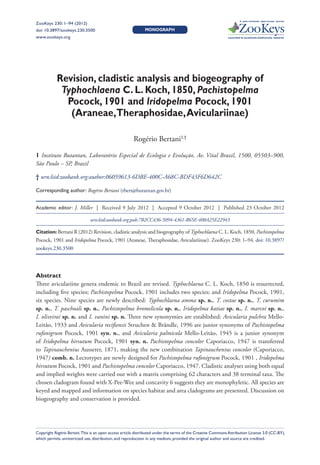 A peer-reviewed open-access journal
ZooKeys 230: 1–94 (2012)
              Revision, cladistic analysis and biogeography of Typhochlaena C. L. Koch, 1850...                                                       1
doi: 10.3897/zookeys.230.3500                                 Monograph
www.zookeys.org                                                                                              Launched to accelerate biodiversity research




           Revision, cladistic analysis and biogeography of
            Typhochlaena C. L. Koch, 1850, Pachistopelma
             Pocock, 1901 and Iridopelma Pocock, 1901
              (Araneae, Theraphosidae, Aviculariinae)

                                                       Rogério Bertani1,†

1 Instituto Butantan, Laboratório Especial de Ecologia e Evolução, Av. Vital Brazil, 1500, 05503–900,
São Paulo – SP, Brazil

† urn:lsid:zoobank.org:author:06059613-6DBE-400C-A68C-BDF43F6D642C

Corresponding author: Rogério Bertani (rbert@butantan.gov.br)


Academic editor: J. Miller    |    Received 9 July 2012    |    Accepted 9 October 2012    |    Published 23 October 2012

                               urn:lsid:zoobank.org:pub:7B2CC436-5094-4361-B65E-400A25E22943

Citation: Bertani R (2012) Revision, cladistic analysis and biogeography of Typhochlaena C. L. Koch, 1850, Pachistopelma
Pocock, 1901 and Iridopelma Pocock, 1901 (Araneae, Theraphosidae, Aviculariinae). ZooKeys 230: 1–94. doi: 10.3897/
zookeys.230.3500




Abstract
Three aviculariine genera endemic to Brazil are revised. Typhochlaena C. L. Koch, 1850 is resurrected,
including five species; Pachistopelma Pocock, 1901 includes two species; and Iridopelma Pocock, 1901,
six species. Nine species are newly described: Typhochlaena amma sp. n., T. costae sp. n., T. curumim
sp. n., T. paschoali sp. n., Pachistopelma bromelicola sp. n., Iridopelma katiae sp. n., I. marcoi sp. n.,
I. oliveirai sp. n. and I. vanini sp. n. Three new synonymies are established: Avicularia pulchra Mello-
Leitão, 1933 and Avicularia recifiensis Struchen & Brändle, 1996 are junior synonyms of Pachistopelma
rufonigrum Pocock, 1901 syn. n., and Avicularia palmicola Mello-Leitão, 1945 is a junior synonym
of Iridopelma hirsutum Pocock, 1901 syn. n. Pachistopelma concolor Caporiacco, 1947 is transferred
to Tapinauchenius Ausserer, 1871, making the new combination Tapinauchenius concolor (Caporiacco,
1947) comb. n. Lectotypes are newly designed for Pachistopelma rufonigrum Pocock, 1901 , Iridopelma
hirsutum Pocock, 1901 and Pachistopelma concolor Caporiacco, 1947. Cladistic analyses using both equal
and implied weights were carried out with a matrix comprising 62 characters and 38 terminal taxa. The
chosen cladogram found with X-Pee-Wee and concavity 6 suggests they are monophyletic. All species are
keyed and mapped and information on species habitat and area cladograms are presented. Discussion on
biogeography and conservation is provided.




Copyright Rogério Bertani. This is an open access article distributed under the terms of the Creative Commons Attribution License 3.0 (CC-BY),
which permits unrestricted use, distribution, and reproduction in any medium, provided the original author and source are credited.
 