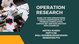 OPERATION
RESEARCH
BASIC LPP AND APPLICATIONS;
VARIOUS COMPONENTS OF LP
PROBLEM FORMULATION.
CONVEX SET AND EXPLANATION
WITH EXAMPLES
ARITRA KUNDU
DEPT:CSE
ROLL NUMBER:35000120030
SEMESTER:7TH
 