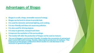 Advantages of Biogas
 Biogas is a safe, cheap, renewable source of energy.
 Biogas can be burnt in stoves to provide heat.
 It is used for domestic and street lighting, and cooking.
 It is eco-friendly and does not cause any pollution.
 It is also used for driving engines.
 It is easy to generate, transport and store.
 It improves the sanitation of the surroundings.
 The residue left after the production of biogas can be used as manure.
 The use of biogas is environment-friendly. It implies the conversion of animal and
plant waste into useful energy, thereby, reducing the production of methane. This
is because of the biogas combustion which results in a net decrease in the
emission of greenhouse gases
 