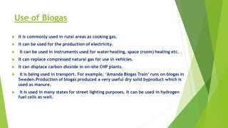 Use of Biogas
 It is commonly used in rural areas as cooking gas.
 It can be used for the production of electricity.
 It can be used in instruments used for water heating, space (room) heating etc.
 It can replace compressed natural gas for use in vehicles.
 It can displace carbon dioxide in on-site CHP plants.
 It is being used in transport. For example, ‘Amanda Biogas Train’ runs on biogas in
Sweden.Production of biogas produced a very useful dry solid byproduct which is
used as manure.
 It is used in many states for street lighting purposes. It can be used in hydrogen
fuel cells as well.
 