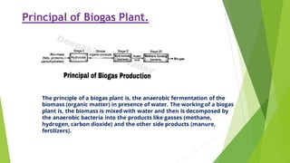 Principal of Biogas Plant.
The principle of a biogas plant is, the anaerobic fermentation of the
biomass (organic matter) in presence of water. The working of a biogas
plant is, the biomass is mixed with water and then is decomposed by
the anaerobic bacteria into the products like gasses (methane,
hydrogen, carbon dioxide) and the other side products (manure,
fertilizers).
 