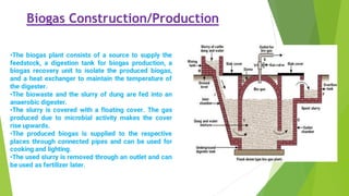 Biogas Construction/Production
•The biogas plant consists of a source to supply the
feedstock, a digestion tank for biogas production, a
biogas recovery unit to isolate the produced biogas,
and a heat exchanger to maintain the temperature of
the digester.
•The biowaste and the slurry of dung are fed into an
anaerobic digester.
•The slurry is covered with a floating cover. The gas
produced due to microbial activity makes the cover
rise upwards.
•The produced biogas is supplied to the respective
places through connected pipes and can be used for
cooking and lighting.
•The used slurry is removed through an outlet and can
be used as fertilizer later.
 