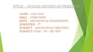 TITLE – SINGLE DEGREE OF FREEDOM
NAME – AYAN DAS
ROLL – 35000720080
DEPT. – MECHANICAL ENGINEERING
SEMESTER – 7th
SUBJECT – MECHANICAL VIBRATION
SUBJECT CODE – PE - ME 702F
 