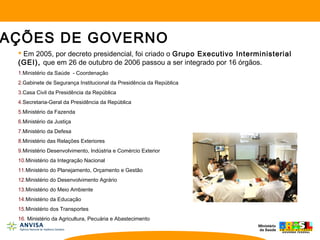  Em 2005, por decreto presidencial, foi criado o Grupo Executivo Interministerial
(GEI), que em 26 de outubro de 2006 passou a ser integrado por 16 órgãos.
1.Ministério da Saúde - Coordenação
2.Gabinete de Segurança Institucional da Presidência da República
3.Casa Civil da Presidência da República
4.Secretaria-Geral da Presidência da República
5.Ministério da Fazenda
6.Ministério da Justiça
7.Ministério da Defesa
8.Ministério das Relações Exteriores
9.Ministério Desenvolvimento, Indústria e Comércio Exterior
10.Ministério da Integração Nacional
11.Ministério do Planejamento, Orçamento e Gestão
12.Ministério do Desenvolvimento Agrário
13.Ministério do Meio Ambiente
14.Ministério da Educação
15.Ministério dos Transportes
16. Ministério da Agricultura, Pecuária e Abastecimento
AÇÕES DE GOVERNO
 