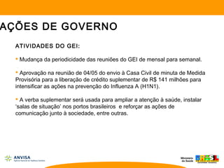ATIVIDADES DO GEI:
 Mudança da periodicidade das reuniões do GEI de mensal para semanal.
 Aprovação na reunião de 04/05 do envio à Casa Civil de minuta de Medida
Provisória para a liberação de crédito suplementar de R$ 141 milhões para
intensificar as ações na prevenção do Influenza A (H1N1).
 A verba suplementar será usada para ampliar a atenção à saúde, instalar
‘salas de situação’ nos portos brasileiros e reforçar as ações de
comunicação junto à sociedade, entre outras.
AÇÕES DE GOVERNO
 