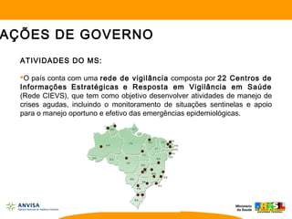 ATIVIDADES DO MS:
O país conta com uma rede de vigilância composta por 22 Centros de
Informações Estratégicas e Resposta em Vigilância em Saúde
(Rede CIEVS), que tem como objetivo desenvolver atividades de manejo de
crises agudas, incluindo o monitoramento de situações sentinelas e apoio
para o manejo oportuno e efetivo das emergências epidemiológicas.
AÇÕES DE GOVERNO
 
