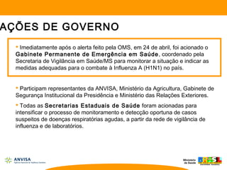  Imediatamente após o alerta feito pela OMS, em 24 de abril, foi acionado o
Gabinete Permanente de Emergência em Saúde, coordenado pela
Secretaria de Vigilância em Saúde/MS para monitorar a situação e indicar as
medidas adequadas para o combate à Influenza A (H1N1) no país.
 Participam representantes da ANVISA, Ministério da Agricultura, Gabinete de
Segurança Institucional da Presidência e Ministério das Relações Exteriores.
 Todas as Secretarias Estaduais de Saúde foram acionadas para
intensificar o processo de monitoramento e detecção oportuna de casos
suspeitos de doenças respiratórias agudas, a partir da rede de vigilância de
influenza e de laboratórios.
AÇÕES DE GOVERNO
 