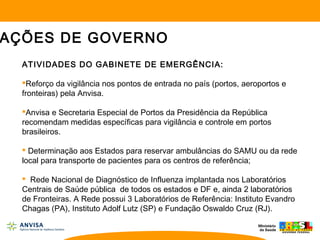 ATIVIDADES DO GABINETE DE EMERGÊNCIA:
Reforço da vigilância nos pontos de entrada no país (portos, aeroportos e
fronteiras) pela Anvisa.
Anvisa e Secretaria Especial de Portos da Presidência da República
recomendam medidas específicas para vigilância e controle em portos
brasileiros.
 Determinação aos Estados para reservar ambulâncias do SAMU ou da rede
local para transporte de pacientes para os centros de referência;
 Rede Nacional de Diagnóstico de Influenza implantada nos Laboratórios
Centrais de Saúde pública de todos os estados e DF e, ainda 2 laboratórios
de Fronteiras. A Rede possui 3 Laboratórios de Referência: Instituto Evandro
Chagas (PA), Instituto Adolf Lutz (SP) e Fundação Oswaldo Cruz (RJ).
AÇÕES DE GOVERNO
 