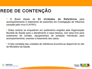  O Brasil dispõe de 54 Unidades de Referência para
acompanhamento e tratamento de pacientes em investigação de Influenza
causada pelo vírus A (H1N1);
 Estes centros se enquadram em parâmetros exigidos pela Organização
Mundial de Saúde para o atendimento à essa doença, com área livre para
isolamento de contato, equipamentos de proteção individuais para
acompanhamento, exames e tratamento dos casos;
 A lista completa das unidades de referência encontra-se disponível no site
do Ministério da Saúde.
REDE DE CONTENÇÃO
 