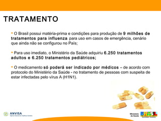TRATAMENTO
 O Brasil possui matéria-prima e condições para produção de 9 milhões de
tratamentos para influenza para uso em casos de emergência, cenário
que ainda não se configurou no País;
 Para uso imediato, o Ministério da Saúde adquiriu 6.250 tratamentos
adultos e 6.250 tratamentos pediátricos;
 O medicamento só poderá ser indicado por médicos – de acordo com
protocolo do Ministério da Saúde - no tratamento de pessoas com suspeita de
estar infectadas pelo vírus A (H1N1).
 