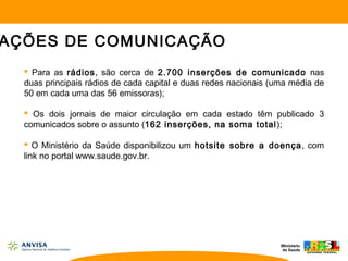  Para as rádios, são cerca de 2.700 inserções de comunicado nas
duas principais rádios de cada capital e duas redes nacionais (uma média de
50 em cada uma das 56 emissoras);
 Os dois jornais de maior circulação em cada estado têm publicado 3
comunicados sobre o assunto (162 inserções, na soma total);
 O Ministério da Saúde disponibilizou um hotsite sobre a doença, com
link no portal www.saude.gov.br.
AÇÕES DE COMUNICAÇÃO
 