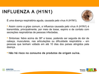 INFLUENZA A (H1N1)
É uma doença respiratória aguda, causada pelo vírus A (H1N1).
 Assim como a gripe comum, a influenza causada pelo vírus A (H1N1) é
transmitida, principalmente, por meio de tosse, espirro e de contato com
secreções respiratórias de pessoas infectadas.
 Sintomas: febre acima de 38º e tosse, podendo ser seguida de dor de
cabeça, musculares, nas articulações ou dificuldade respiratória – em
pessoas que tenham voltado em até 10 dias dos países atingidos pela
doença.
 Não há risco no consumo de produtos de origem suína.
 