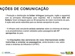  Produção e distribuição de folder trilingue (português, inglês e espanhol)
com as principais informações para viajantes. Até o momento 800 mil
folders foram entregues para os 46 aeroportos de maior movimento do país.
A ação está sendo estendida para os demais aeroportos do país;
 A Infraero está veiculando avisos sonoros sobre os sintomas da doença
e os procedimentos a serem adotados pelos passageiros em 67
aeroportos do país;
 As tripulações das aeronaves de voos internacionais estão
instruídas a orientar os passageiros, ainda durante o voo, sobre
sinais e sintomas da Influenza A (H1N1).
AÇÕES DE COMUNICAÇÃO
 