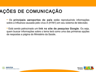 Os principais aeroportos do país estão reproduzindo informações
sobre a Influenza causada pelo vírus A (H1N1) em seu sistema de televisão;
 Está sendo patrocinado um link no site de pesquisa Google. Ou seja,
quem buscar informações sobre o tema terá como uma das primeiras opções
de respostas a página do Ministério da Saúde.
AÇÕES DE COMUNICAÇÃO
 