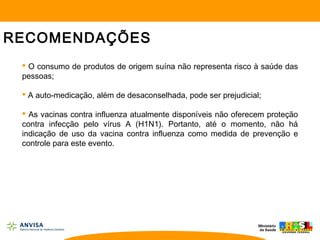 RECOMENDAÇÕES
 O consumo de produtos de origem suína não representa risco à saúde das
pessoas;
 A auto-medicação, além de desaconselhada, pode ser prejudicial;
 As vacinas contra influenza atualmente disponíveis não oferecem proteção
contra infecção pelo vírus A (H1N1). Portanto, até o momento, não há
indicação de uso da vacina contra influenza como medida de prevenção e
controle para este evento.
 