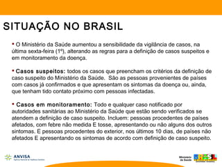  O Ministério da Saúde aumentou a sensibilidade da vigilância de casos, na
última sexta-feira (1º), alterando as regras para a definição de casos suspeitos e
em monitoramento da doença.
 Casos suspeitos: todos os casos que preencham os critérios da definição de
caso suspeito do Ministério da Saúde. São as pessoas provenientes de países
com casos já confirmados e que apresentam os sintomas da doença ou, ainda,
que tenham tido contato próximo com pessoas infectadas.
 Casos em monitoramento: Todo e qualquer caso notificado por
autoridades sanitárias ao Ministério da Saúde que estão sendo verificados se
atendem a definição de caso suspeito. Incluem: pessoas procedentes de países
afetados, com febre não medida E tosse, apresentando ou não alguns dos outros
sintomas. E pessoas procedentes do exterior, nos últimos 10 dias, de países não
afetados E apresentando os sintomas de acordo com definição de caso suspeito.
SITUAÇÃO NO BRASIL
 
