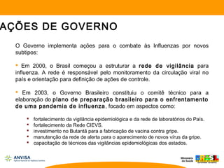 O Governo implementa ações para o combate às Influenzas por novos
subtipos:
 Em 2000, o Brasil começou a estruturar a rede de vigilância para
influenza. A rede é responsável pelo monitoramento da circulação viral no
país e orientação para definição de ações de controle.
 Em 2003, o Governo Brasileiro constituiu o comitê técnico para a
elaboração do plano de preparação brasileiro para o enfrentamento
de uma pandemia de influenza, focado em aspectos como:
 fortalecimento da vigilância epidemiológica e da rede de laboratórios do País.
 fortalecimento da Rede CIEVS.
 investimento no Butantã para a fabricação de vacina contra gripe.
 manutenção da rede de alerta para o aparecimento de novos vírus da gripe.
 capacitação de técnicos das vigilâncias epidemiológicas dos estados.
AÇÕES DE GOVERNO
 