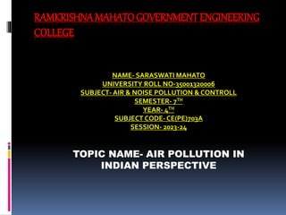 RAMKRISHNAMAHATO GOVERNMENT ENGINEERING
COLLEGE
NAME- SARASWATI MAHATO
UNIVERSITY ROLL NO-35001320006
SUBJECT- AIR & NOISE POLLUTION & CONTROLL
SEMESTER- 7TH
YEAR- 4TH
SUBJECT CODE- CE(PE)703A
SESSION- 2023-24
TOPIC NAME- AIR POLLUTION IN
INDIAN PERSPECTIVE
 