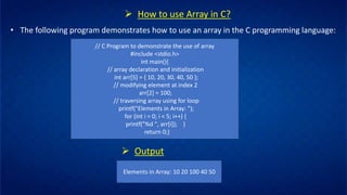 ➢ How to use Array in C?
• The following program demonstrates how to use an array in the C programming language:
// C Program to demonstrate the use of array
#include <stdio.h>
int main(){
// array declaration and initialization
int arr[5] = { 10, 20, 30, 40, 50 };
// modifying element at index 2
arr[2] = 100;
// traversing array using for loop
printf("Elements in Array: ");
for (int i = 0; i < 5; i++) {
printf("%d ", arr[i]); }
return 0;}
➢ Output
Elements in Array: 10 20 100 40 50
 