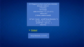 // C Program to return array from a function
#include <stdio.h>
// function
int* func(){
static int arr[5] = { 1, 2, 3, 4, 5 };
return arr;}
// driver codeint main(){
int* ptr = func(); printf("Array Elements: ");
for (int i = 0; i < 5; i++) {
printf("%d ", *ptr++); }
return 0;}
➢ Output
Array Elements: 1 2 3 4 5
 