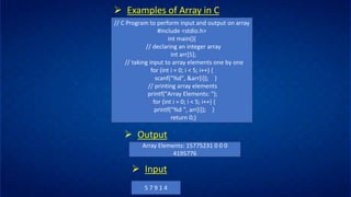 ➢ Examples of Array in C
// C Program to perform input and output on array
#include <stdio.h>
int main(){
// declaring an integer array
int arr[5];
// taking input to array elements one by one
for (int i = 0; i < 5; i++) {
scanf("%d", &arr[i]); }
// printing array elements
printf("Array Elements: ");
for (int i = 0; i < 5; i++) {
printf("%d ", arr[i]); }
return 0;}
➢ Output
Array Elements: 15775231 0 0 0
4195776
➢ Input
5 7 9 1 4
 