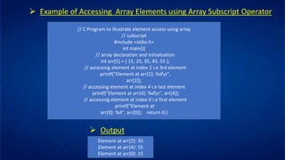 // C Program to illustrate element access using array
// subscript
#include <stdio.h>
int main(){
// array declaration and initialization
int arr[5] = { 15, 25, 35, 45, 55 };
// accessing element at index 2 i.e 3rd element
printf("Element at arr[2]: %dn",
arr[2]);
// accessing element at index 4 i.e last element
printf("Element at arr[4]: %dn", arr[4]);
// accessing element at index 0 i.e first element
printf("Element at
arr[0]: %d", arr[0]); return 0;}
➢ Example of Accessing Array Elements using Array Subscript Operator
➢ Output
Element at arr[2]: 35
Element at arr[4]: 55
Element at arr[0]: 15
 