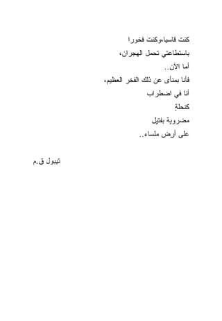 ‫ﻜﻨﺕ ﻗﺎﺴ ‪‬ﺎ،ﻭﻜﻨﺕ ﻓﺨﻭ ‪‬ﺍ‬
                     ‫ﺭ‬           ‫ﻴ‬
                 ‫ﺒﺎﺴﺘﻁﺎﻋﺘﻲ ﺘﺤﻤل ﺍﻟﻬﺠﺭﺍﻥ،‬
                                 ‫ﺃ ‪‬ﺎ ﺍﻵﻥ..‬
                                        ‫ﻤ‬
            ‫ﻓﺄﻨﺎ ﺒﻤﻨﺄﻯ ﻋﻥ ﺫﻟﻙ ﺍﻟﻔﺨﺭ ﺍﻟﻌﻅﻴﻡ،‬
                           ‫ﺃﻨﺎ ﻓﻲ ﺍﻀﻁﺭﺍﺏ‬
                                     ‫ﻜﻨﺤﻠﺔ‬
                                     ‫ٍ‬
                             ‫ﻤﻀﺭﻭ ٍﺔ ﺒﻔﺘ ٍل‬
                              ‫ﺒ ﻴ‬
                        ‫ﻋﻠﻰ ﺃ ٍﺽ ﻤﻠﺴﺎﺀ..‬
                                 ‫ﺭ‬


‫ﺘﻴﺒﻭل ﻕ.ﻡ‬
 