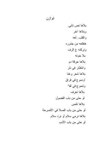 ‫ﺘﻭﺍﺯﻥ‬
                  ‫ﺒﻼﻫﺎ ﹸﺹ ﺘﺎﻨﻲ.‬
                         ‫ﻨ‬
                      ‫ﻭﺒﻼﻫﺎ ﺁﺨﺭ‬
                      ‫ﻭﺍﻟﻘﻠﺏ..ﺃ ‪‬ﻪ‬
                       ‫ﻫ‬
                 ‫ﻫﻨﻘﻠﻌﻪ ﻤﻥ ﺠﺫﻭﺭﻩ‬
                  ‫ﻭﻨﺭﻜﻨﻪ ﻉ ﺍﻟﺭﻑ‬
                        ‫ﺒﻼ ﺨﻭ ﹶﻪ‬
                         ‫ﹶ ‪‬ﺘ‬
                   ‫ﺒﻼﻫﺎ ﺤﺭﻗﺔ ﺩﻡ‬
                  ‫ﻭﺍﻨﺘﻅﺎﺭ ﻓﻲ ﻨﺎﺭ‬
                 ‫ﺒﻼﻫﺎ ﺸﻌﺭ ﻭﻏﻨﺎ‬
                ‫"ﻭﺩﻤﻭﻉ ﻓﻲ ﻓﺭﺍﻕ‬
                  ‫ﻭﺸﻤﻭﻉ ﻓﻲ ﻟﻘﺎ"‬
                    ‫ﺒﻼﻫﺎ ﻨﻌﺭﻑ‬
          ‫ﻟﻭ ﺤﺘﻰ ﻤﻥ ﺒﺎﺏ ﺍﻟﻔﻀﻭل‬
                     ‫ﺒﻼﻫﺎ ﻨﻠﻤﺱ‬
‫ﻟﻭ ﺤﺘﻰ ﻤﻥ ﺒﺎﺏ ﺍﻟﺼﻼ ﻓﻲ ﺍﻷﻀﺭﺤﺔ‬
     ‫ﺒﻼﻫﺎ ﻨﺭﻤﻲ ﺴﻼﻡ ﺃﻭ ﻨﺭﺩ ﺴﻼﻡ‬
            ‫ﻟﻭ ﺤﺘﻰ ﻤﻥ ﺒﺎﺏ ﺍﻷﺩﺏ‬
 