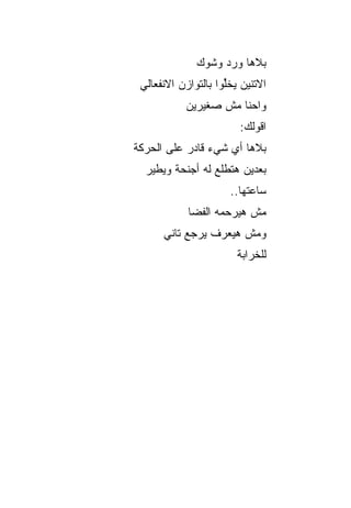 ‫ﺒﻼﻫﺎ ﻭﺭﺩ ﻭﺸﻭﻙ‬
 ‫ﺍﻻﺘﻨﻴﻥ ﻴﺨﱢﻭﺍ ﺒﺎﻟﺘﻭﺍﺯﻥ ﺍﻻﻨﻔﻌﺎﻟﻲ‬
                     ‫ﻠ‬
           ‫ﻭﺍﺤﻨﺎ ﻤﺵ ﺼﻐﻴﺭﻴﻥ‬
                        ‫ﺍﻗﻭﻟﻙ:‬
‫ﺒﻼﻫﺎ ﺃﻱ ﺸﻲﺀ ﻗﺎﺩﺭ ﻋﻠﻰ ﺍﻟﺤﺭﻜﺔ‬
  ‫ﺒﻌﺩﻴﻥ ﻫﺘﻁﻠﻊ ﻟﻪ ﺃﺠﻨﺤﺔ ﻭﻴﻁﻴﺭ‬
                      ‫ﺴﺎﻋﺘﻬﺎ..‬
            ‫ﻤﺵ ﻫﻴﺭﺤﻤﻪ ﺍﻟﻔﻀﺎ‬
      ‫ﻭﻤﺵ ﻫﻴﻌﺭﻑ ﻴﺭﺠﻊ ﺘﺎﻨﻲ‬
                        ‫ﻟﻠﺨﺭﺍﺒﺔ‬
 