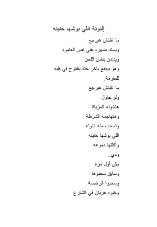 ‫ﺍﻟﻨﻭﺘﺔ ﺍﻟﻠﻲ ﺒ ‪‬ﺸﻬﺎ ‪‬ﻨﻴ ﹸﻪ‬
 ‫ﺤ ﻨ‬      ‫‪‬ﻭ‬
                 ‫ﻤﺎ ﺍﻅﻨﺵ ﻫﻴﺭﺠﻊ‬
    ‫ﻭﻴﺴﻨﺩ ﻀﻬﺭﻩ ﻋﻠﻰ ﻨﻔﺱ ﺍﻟﻌﺎﻤﻭﺩ‬
               ‫ﻭﻴﺩﻨﺩﻥ ﺒﻨﻔﺱ ﺍﻟﻠﺤﻥ‬
‫ﻭﻫﻭ ﺒﻴﺩﻓﻊ ﺒﺂﺨﺭ ﺤﺘﺔ ﺒﺘﻘﺎﻭﺡ ﻓﻲ ﻗﻠﺒﻪ‬
                          ‫ﻟﻠﻤﻔﺭﻤﺔ.‬
                 ‫ﻤﺎ ﺍﻅﻨﺵ ﻫﻴﺭﺠﻊ‬
                        ‫ﻭﻟﻭ ﺤﺎﻭل‬
                   ‫ﻫﺘﺨﻭﻨﻪ ﺍﻟﻤﺯﻴﻜﺎ‬
                ‫ﻭﻫﺘﻬﺎﺠﻤﻪ ﺍﻟﺸﺭﻁﺔ‬
                ‫ﻭﺘﺴﺤﺏ ﻤﻨﻪ ﺍﻟﻨﻭﺘﺔ‬
                 ‫ﺍﻟﻠﻲ ﺒ ‪‬ﺸﻬﺎ ‪‬ﻨ ‪‬ﻨﻪ‬
                   ‫‪‬ﻭ ﺤ ﻴ‬
                   ‫ﻭﺃﻜﻠﺘﻬﺎ ﺩﻤﻭﻋﻪ‬
                            ‫ﻭﺩﻱ..‬
                    ‫ﻤﺵ ﺃﻭل ﻤﺭﺓ‬
                   ‫ﻭﺴﺎﺒﻕ ﺴﺤﺒﻭﻫﺎ‬
                 ‫ﻭﺴﺤﺒﻭﺍ ﺍﻟﺭﺨﺼﺔ‬
          ‫ﻭﺨﻠﻭﻩ ﻋﺭﻴﺎﻥ ﻓﻲ ﺍﻟﺸﺎﺭﻉ‬
 