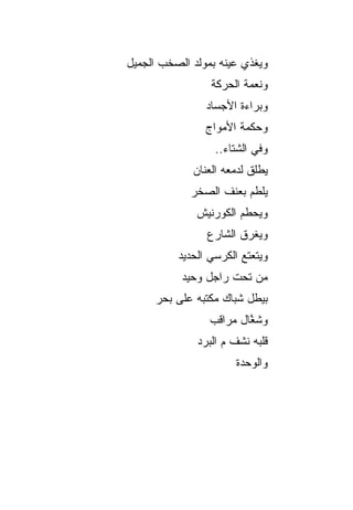 ‫ﻭﻴﻐﺫﻱ ﻋﻴﻨﻪ ﺒﻤﻭﻟﺩ ﺍﻟﺼﺨﺏ ﺍﻟﺠﻤﻴل‬
                 ‫ﻭﻨﻌﻤﺔ ﺍﻟﺤﺭﻜﺔ‬
                ‫ﻭﺒﺭﺍﺀﺓ ﺍﻷﺠﺴﺎﺩ‬
                ‫ﻭﺤﻜﻤﺔ ﺍﻷﻤﻭﺍﺝ‬
                  ‫ﻭﻓﻲ ﺍﻟﺸﺘﺎﺀ..‬
             ‫ﻴﻁﻠﻕ ﻟﺩﻤﻌﻪ ﺍﻟﻌﻨﺎﻥ‬
             ‫ﻴﻠﻁﻡ ﺒﻌﻨﻑ ﺍﻟﺼﺨﺭ‬
              ‫ﻭﻴﺤﻁﻡ ﺍﻟﻜﻭﺭﻨﻴﺵ‬
                ‫ﻭﻴﻐﺭﻕ ﺍﻟﺸﺎﺭﻉ‬
          ‫ﻭﻴﺘﻌﺘﻊ ﺍﻟﻜﺭﺴﻲ ﺍﻟﺤﺩﻴﺩ‬
           ‫ﻤﻥ ﺘﺤﺕ ﺭﺍﺠل ﻭﺤﻴﺩ‬
     ‫ﺒﻴﻁل ﺸﺒﺎﻙ ﻤﻜﺘﺒﻪ ﻋﻠﻰ ﺒﺤﺭ‬
                 ‫ﻭﺸ ﱠﺎل ﻤﺭﺍﻗﺏ‬
                         ‫ﻐ‬
              ‫ﻗﻠﺒﻪ ﻨﺸﻑ ﻡ ﺍﻟﺒﺭﺩ‬
                      ‫ﻭﺍﻟﻭﺤﺩﺓ‬
 