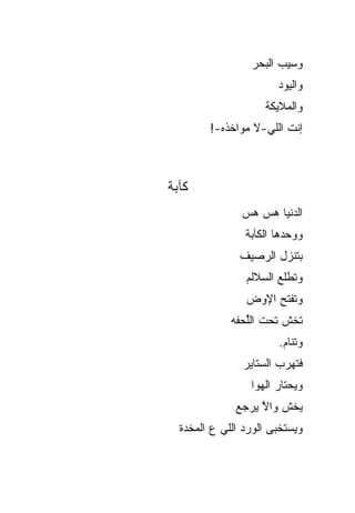 ‫ﻭﺴﻴﺏ ﺍﻟﺒﺤﺭ‬
                       ‫ﻭﺍﻟﻴﻭﺩ‬
                    ‫ﻭﺍﻟﻤﻼﻴﻜﺔ‬
        ‫ﺇﻨﺕ ﺍﻟﻠﻲ-ﻻ ﻤﻭﺍﺨﺫﻩ-!‬



‫ﻜﺂﺒﺔ‬
               ‫ﺍﻟﺩﻨﻴﺎ ‪‬ﺱ ‪‬ﺱ‬
                ‫ﻫ ﻫ‬
                ‫ﻭﻭﺤﺩﻫﺎ ﺍﻟﻜﺂﺒﺔ‬
               ‫ﺒﺘﻨﺯل ﺍﻟﺭﺼﻴﻑ‬
                ‫ﻭﺘﻁﻠﻊ ﺍﻟﺴﻼﻟﻡ‬
                ‫ﻭﺘﻔﺘﺢ ﺍﻹﻭﺽ‬
             ‫ﺘﺨﺵ ﺘﺤﺕ ﺍﻟﱢﺤﻔﻪ‬
                ‫ﻠ‬
                       ‫ﻭﺘﻨﺎﻡ.‬
               ‫ﻓﺘﻬﺭﺏ ﺍﻟﺴﺘﺎﻴﺭ‬
                 ‫ﻭﻴﺤﺘﺎﺭ ﺍﻟﻬﻭﺍ‬
              ‫ﻴﺨﺵ ﻭﺍﻻ ﻴﺭﺠﻊ‬
                   ‫ﱠ‬
  ‫ﻭﻴﺴﺘﺨﺒﻰ ﺍﻟﻭﺭﺩ ﺍﻟﻠﻲ ﻉ ﺍﻟﻤﺨﺩﺓ‬
 