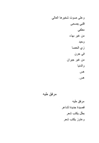 ‫ﻭﻋﻠﻰ ﺼﻭﺕ ﺸﺨﻴﺭﻫﺎ ﺍﻟﻌﺎﻟﻲ‬
                 ‫ﻗﻠﺒﻲ ﻴﺼﺤﻰ‬
                       ‫ﻤﻁﻔﻲ‬
                ‫ﻤﻥ ﻏﻴﺭ ﺒﻬﺎﺀ‬
                       ‫ﻭﺤﻴﺩ‬
                  ‫ﺯﻱ ﺍﻟﺤﺼﺎ‬
                    ‫ﻓﻲ ‪‬ﺭﻥ‬
                      ‫ﺠ‬
               ‫ﻤﻥ ﻏﻴﺭ ﺠﻴﺭﺍﻥ‬
                      ‫ﻭﺍﻟﺩﻨﻴﺎ‬
                        ‫‪‬ﺱ‬
                         ‫ﻫ‬
                       ‫‪‬ﺱ.‬
                         ‫ﻫ‬



‫ﻤﺭﻓﻕ ﻁﻴﻪ‬
                   ‫ﻤﺭﻓﻕ ﻁﻴﻪ‬
           ‫ﻗﺼﻴﺩﺓ ﺠﺩﻴﺩﺓ ﻟﺸﺎﻋﺭ‬
              ‫ﺒ ﱠل ﻴﻜﺘﺏ ﺸﻌﺭ‬
                        ‫ﻁ‬
            ‫ﻭﻋﺎﻭﺯ ﻴﻜﺘﺏ ﺸﻌﺭ‬
 