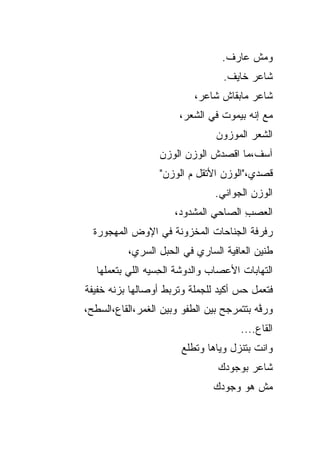‫ﻭﻤﺵ ﻋﺎﺭﻑ.‬
                                   ‫ﺸﺎﻋﺭ ﺨﺎﻴﻑ.‬
                            ‫ﺸﺎﻋﺭ ﻤﺎﺒﻘﺎﺵ ﺸﺎﻋﺭ،‬
                        ‫ﻤﻊ ﺇﻨﻪ ﺒﻴﻤﻭﺕ ﻓﻲ ﺍﻟﺸﻌﺭ،‬
                                 ‫ﺍﻟﺸﻌﺭ ﺍﻟﻤﻭﺯﻭﻥ‬
                   ‫ﺁﺴﻑ،ﻤﺎ ﺍﻗﺼﺩﺵ ﺍﻟﻭﺯﻥ ﺍﻟﻭﺯﻥ‬
                   ‫ﻗﺼﺩﻱ،"ﺍﻟﻭﺯﻥ ﺍﻷﺘﻘل ﻡ ﺍﻟﻭﺯﻥ"‬
                                 ‫ﺍﻟﻭﺯﻥ ﺍﻟﺠﻭﺍﻨﻲ.‬
                      ‫ﺍﻟﻌﺼﺏ ﺍﻟﺼﺎﺤﻲ ﺍﻟﻤﺸﺩﻭﺩ،‬
                                      ‫‪ِ  ‬‬
  ‫ﺭﻓﺭﻓﺔ ﺍﻟﺠﻨﺎﺤﺎﺕ ﺍﻟﻤﺨﺯﻭﻨﺔ ﻓﻲ ﺍﻹﻭﺽ ﺍﻟﻤﻬﺠﻭﺭﺓ‬
           ‫ﻁﻨﻴﻥ ﺍﻟﻌﺎﻓﻴﺔ ﺍﻟﺴﺎﺭﻱ ﻓﻲ ﺍﹶﺤﺒل ﺍﻟ ‪‬ﺭﻱ،‬
              ‫ﺴ‬       ‫ﻟ‬
   ‫ﺍﻟﺘﻬﺎﺒﺎﺕ ﺍﻷﻋﺼﺎﺏ ﻭﺍﻟﺩﻭﺸﺔ ﺍﻟ ِﺴ ‪‬ﻪ ﺍﻟﻠﻲ ﺒﺘﻌﻤﻠﻬﺎ‬
                 ‫ﺤ ﻴ‬
‫ﻓﺘﻌﻤل ﺤﺱ ﺃﻜﻴﺩ ﻟﻠﺠﻤﻠﺔ ﻭﺘﺭﺒﻁ ﺃﻭﺼﺎﻟﻬﺎ ﺒ ‪‬ﻨﻪ ﺨﻔﻴﻔﺔ‬
        ‫ﺯ‬
‫ﻭﺭ ﱠﻪ ﺒﺘﺘﻤﺭﺠﺢ ﺒﻴﻥ ﺍﻟﻁﻔﻭ ﻭﺒﻴﻥ ﺍﻟﻐﻤﺭ،ﺍﻟﻘﺎﻉ،ﺍﻟﺴﻁﺢ،‬
                                           ‫ﻓ‬
                                       ‫ﺍﻟﻘﺎﻉ....‬
                        ‫ﻭﺍﻨﺕ ﺒﺘﻨﺯل ﻭﻴﺎﻫﺎ ﻭﺘﻁﻠﻊ‬
                                  ‫ﺸﺎﻋﺭ ﺒﻭﺠﻭﺩﻙ‬
                                ‫ﻤﺵ ﻫﻭ ﻭﺠﻭﺩﻙ‬
                                      ‫‪‬‬
 