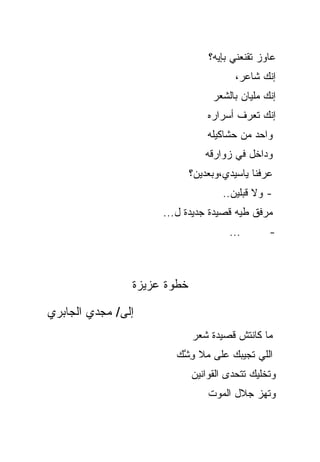 ‫ﻋﺎﻭﺯ ﺘﻘﻨﻌﻨﻲ ﺒﺈﻴﻪ؟‬
                                        ‫ﺇﻨﻙ ﺸﺎﻋﺭ،‬
                                  ‫ﺇﻨﻙ ﻤﻠﻴﺎﻥ ﺒﺎﻟﺸﻌﺭ‬
                                 ‫ﺇﻨﻙ ﺘﻌﺭﻑ ﺃﺴﺭﺍﺭﻩ‬
                                 ‫ﻭﺍﺤﺩ ﻤﻥ ﺤﺸﺎﻜﻴﻠﻪ‬
                                ‫ﻭﺩﺍﺨل ﻓﻲ ﺯﻭﺍﺭﻗﻪ‬
                             ‫ﻋﺭﻓﻨﺎ ﻴﺎﺴﻴﺩﻱ،ﻭﺒﻌﺩﻴﻥ؟‬
                                     ‫- ﻭﻻ ﻗﺒﻠﻴﻥ..‬
                     ‫ﻤﺭﻓﻕ ﻁﻴﻪ ﻗﺼﻴﺩﺓ ﺠﺩﻴﺩﺓ ل...‬
                                      ‫...‬       ‫-‬



                ‫ﺨﻁﻭﺓ ﻋﺯﻴﺯﺓ‬

‫ﺇﻟﻰ/ ﻤﺠﺩﻱ ﺍﻟﺠﺎﺒﺭﻱ‬
                             ‫ﻤﺎ ﻜﺎﻨﺘﺵ ﻗﺼﻴﺩﺓ ﺸﻌﺭ‬
                        ‫ﺍﻟﻠﻲ ﺘﺠﻴﺒﻙ ﻋﻠﻰ ‪‬ﻼ ﻭ ﱠﻙ‬
                         ‫ﻤ ِﺸ‬
                             ‫ﻭﺘﺨﻠﻴﻙ ﺘﺘﺤﺩﻯ ﺍﻟﻘﻭﺍﻨﻴﻥ‬
                                 ‫ﻭﺘﻬﺯ ﺠﻼل ﺍﻟﻤﻭﺕ‬
 