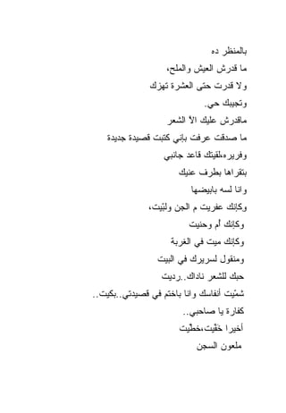 ‫ﺒﺎﻟﻤﻨﻅﺭ ﺩﻩ‬
                    ‫ﻤﺎ ﻗﺩﺭﺵ ﺍﻟﻌﻴﺵ ﻭﺍﻟﻤﻠﺢ،‬
               ‫ﻭﻻ ﻗﺩﺭﺕ ﺤﺘﻰ ﺍﻟﻌﺸﺭﺓ ﺘﻬﺯﻙ‬
                              ‫ﻭﺘﺠﻴﺒﻙ ﺤﻲ.‬
                    ‫ﻤﺎﻗﺩﺭﺵ ﻋﻠﻴﻙ ﺍﻻ ﺍﻟﺸﻌﺭ‬
                          ‫ﱠ‬
    ‫ﻤﺎ ﺼ ‪‬ﻗﺕ ﻋﺭﻓﺕ ﺒﺈﻨﻲ ﻜﺘﺒﺕ ﻗﺼﻴﺩﺓ ﺠﺩﻴﺩﺓ‬
                                 ‫ﺩ‬
                   ‫ﻭﻓﺭﻴﺭﻩ،ﻟﻘﻴﺘﻙ ﻗﺎﻋﺩ ﺠﺎﻨﺒﻲ‬
                       ‫ﺒﺘﻘﺭﺍﻫﺎ ﺒﻁﺭﻑ ﻋﻨﻴﻙ‬
                          ‫ﻭﺍﻨﺎ ﻟﺴﻪ ﺒﺎﺒ ‪‬ﻀﻬﺎ‬
                             ‫ﻴ‬
               ‫ِﻜﺈﻨﻙ ﻋﻔﺭﻴﺕ ﻡ ﺍﻟﺠﻥ ﻭﻟ ّﻴﺕ،‬
                  ‫ﺒ‬
                  ‫‪‬‬                     ‫ﻭ‬
                          ‫ﻭﻜﺈﻨﻙ ُﻡ ﻭﺤﻨﻴﺕ‬
                                 ‫ﺃ‬
                     ‫ﻭﻜﺈﻨﻙ ﻤ ‪‬ﺕ ﻓﻲ ﺍﻟﻐﺭﺒﺔ‬
                                ‫‪‬ﻴ‬
                 ‫ﻭﻤﻨﻘﻭل ﻟﺴﺭﻴﺭﻙ ﻓﻲ ﺍﻟﺒﻴﺕ‬
                  ‫ﺤﺒﻙ ﻟﻠﺸﻌﺭ ﻨﺎﺩﺍﻙ..ﺭﺩﻴﺕ‬
‫ﺸ ّﻴﺕ ﺃﻨﻔﺎﺴﻙ ﻭﺍﻨﺎ ﺒﺎﺨﺘﻡ ﻓﻲ ﻗﺼﻴﺩﺘﻲ..ﺒﻜﻴﺕ..‬
                                      ‫ﹶﻤ‬
                                      ‫‪‬‬
                        ‫ﻜﻔﺎﺭﺓ ﻴﺎ ﺼﺎﺤﺒﻲ..‬
                       ‫ﺃﺨﻴ ‪‬ﺍ ﺨ ﱢﻴﺕ،ﺨ ﱢﻴﺕ‬
                         ‫ﹶﻁ‬
                         ‫ﹶ‬     ‫ﺭ َﹶﻔ‬
                            ‫ﻤﻠﻌﻭﻥ ﺍﻟﺴﺠﻥ‬
 