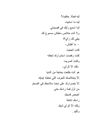 ‫ﻟﻴﻪ ﻓﺠﺄﺓ..ﺠﺎﻓﻴﺕ؟‬
                         ‫ﻟﻴﻪ ﻤﺎ ﺍﺴﺘﻨﻴﺕ‬
            ‫ﻟﻤﺎ ﺍﺴﻤﻊ ﺭﺃﻴﻙ ﻓﻲ ﻗﺼﻴﺩﺘﻲ.‬
      ‫ﻭﻻ ﺃﻨﺕ ﺨﻼﺹ ﻤﺎﺒﻘﺎﺵ ﻤﺴﻤﻭﺡ ﻟﻙ‬
                       ‫ﻴﺒﻘﻲ ﻟﻙ ﺭﺃﻱ؟!‬
                         ‫- ﻤﺎ ﺃﻅﻨﺵ-‬
                          ‫ﻜﻨﺕ ﺍﺘﺠﻨﻴﺕ‬
           ‫ﻜﻨﺕ ﺭﻓﻀﺕ ﺍﺴﺘﻤﺭﺍﺭﻙ ﻟﺤﻅﻪ‬
                        ‫ﻭﻜﻨﺕ ﺃﺼﺭﻴﺕ‬
                      ‫-ﻜﻠﻪ ﺍﻻ ﺍﻟﺭﺃﻱ-‬
                             ‫ﱠ‬
          ‫ﻫﻭ ﺃﻨﺕ ﻁﻠﻌﺕ ﺒﺤﺎﺠﺔ ﻤﻥ ﺍﻟﺩﻨﻴﺎ‬
    ‫ﺇﻻ ﺒﺈﺨﻼﺼﻙ ﻟﻠﺤﺭﻑ ﺍﻟﻠﻲ ﺘﺨﻁﻪ ﺇﻴﺩﻴﻙ‬
                                 ‫ﱠ‬
‫ﺇﻻ ﺒﺈﺼﺭﺍﺭﻙ ﻋﻠﻰ ﻨﺤﺕ ﻤﻼﻤﺤﻙ ﻓﻲ ﺍﻟﺼﺨﺭ‬
                ‫ﻤﻥ ﺃﻭل ﻗﻤﺔ ﺭﺍﺴﻙ ﺤﺘﻰ‬
                         ‫ﺃﺨﻤﺽ ﻗﺩﻤﻴﻙ‬
                          ‫ﺭﺍﺴﻙ ﻨﺎﺸﻔﺔ‬
                   ‫ﻭﻜﻠﻪ ﺍﻻ ﺍﻟﺭﺃﻱ ﻟﺩﻴﻙ‬
                              ‫ﱠ‬
                               ‫ﻭﺃﻜﻴﺩ..‬
 