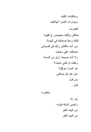 ‫ﻭﻤﻨﺎﻗﺸﺎﺕ ﺍﻟﻜﻨﺒﻪ‬
         ‫ﻭﺤﻭﺍﺭﺍﺕ ﺍﻟﺸﻌﺭﺍ ﺍﻟﻬﻼﻓﻴﺕ‬

                         ‫ﺍﻟﻌﻔﺎﺭﻴﺕ‬
 ‫ﺒﺘﻨﺎﻗﺵ ِﻜﺈﻨﻙ ﻤﺠﻌﻭﺹ ﻉ ﺍﻟﻘﻬﻭﺓ‬
                    ‫ﻭ‬
    ‫ﻜﺈﻨﻙ ﻭﺴﻁ ﺼﺤﺎﺒﻙ ﻓﻲ ﺍﻟﺒﻴﺕ!‬
‫ﺒﺱ ﺃﻨﺕ ﻤﺎﻗﻠﺘﺵ ﺭﺃﻴﻙ ﻓﻲ ﻗﺼﻴﺩﺘﻲ‬
             ‫ﻀﺤﻜﺕ ﻋﻠﻲ ﻭﺨﺒﻴﺕ‬
                   ‫‪‬‬
 ‫ﻭﻻ ﺃﻨﺕ ﺼﺒﺤﺕ ﺃﺭﻕ ﻤﻥ ﺍﻟﻨﺴﻤﺔ‬
            ‫ﻭﺨﻔﺕ ﺘﺯﻋﻠﻨﻲ ﻤﺸﻴﺕ؟‬
                ‫ﻫﻭ ﺍﻟﻤﻭﺕ ﺒﻴﺭ ﱠﻕ؟‬
                  ‫ﻗ‬
              ‫ﻤﺵ ﻫﺎﺯﻋل ﺼﺩﻗﻨﻲ‬
                         ‫ﺒﺱ ﻗﻭل‬
                           ‫ﻗﻭل..‬

‫ﻴﺎﻫﻭﻭﻩ‬
                          ‫ﺇﻴﻪ..!!‬
              ‫ﻭﺍﺨﺩﻴﻥ ﺍﻟﺴﻜﻪ ﻗﻴﺎﺴﻪ‬
                   ‫ﻤﻥ ﺍﻟﺒﻴﺕ ﻟﻠﻘﺒﺭ‬
                   ‫ﻤﻥ ﺍﻟﺒﻴﺕ ﻟﻠﻘﺒﺭ‬
 