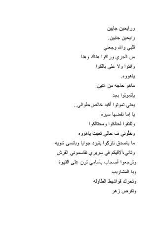 ‫ﻭﺭﺍﻴﺤﻴﻥ ﺠﺎﻴﻴﻥ‬
                           ‫ﺭﺍﻴﺤﻴﻥ ﺠﺎﻴﻴﻥ.‬
                         ‫ﻗﻠﺒﻲ ﻭﺍﷲ ﻭﺠﻌﻨﻲ‬
             ‫ﻤﻥ ﺍﻟﺠﺭﻱ ﻭﺭﺍﻜﻭﺍ ﻫﻨﺎﻙ ﻭﻫﻨﺎ‬
                    ‫ﻭﺍﻨﺘﻭﺍ ﻭﻻ ﻋﻠﻰ ﺒﺎﻟﻜﻭﺍ‬
                                  ‫ﻴﺎﻫﻭﻭﻩ.‬
                    ‫ﻤﺎﻫﻭ ﺤﺎﺠﻪ ﻤﻥ ﺍﺘﻨﻴﻥ:‬
                             ‫ﻴﺎﺘﻤﻭﺘﻭﺍ ﺒﺠﺩ‬
         ‫ﻴﻌﻨﻲ ﺘﻤﻭﺘﻭﺍ ﺃﻜﻴﺩ ﺨﺎﻟﺹ،ﻁ ‪‬ﺍﻟﻲ..‬
              ‫ﻭ‬
                       ‫ﻴﺎ ﺇ ‪‬ﺎ ﻨﻔ ‪‬ﻬﺎ ﺴﻴﺭﻩ‬
                              ‫ﻤ ﻀ‬
                 ‫ﻭﺘﻠﺘﻔﻭﺍ ﻟﺤﺎﻟﻜﻭﺍ ﻭﻤﺤﺘﺎﻟﻜﻭﺍ‬
           ‫ﻭﺨﱡﻭﻨﻲ ﻑ ﺤﺎﻟﻲ ﺘﻌﺒﺕ ﻴﺎﻫﻭﻭﻩ‬
                                 ‫ﻠ‬
‫ﻤﺎ ﺒﺎﺼ ‪‬ﻕ ﻨﺎﺭﻜﻭﺍ ﺒﺘﺒﺭﺩ ﺠﻭﺍﻴﺎ ﻭﺒﺎﻨﺴﻰ ﺸﻭﻴﻪ‬
                                ‫ﺩ‬
‫ﻭﺘﺎﻨﻲ،ﺃﻻﻗﻴﻜﻡ ﻓﻲ ﺴﺭﻴﺭﻱ ﺘﻘﺎﺴﻤﻭﻨﻲ ﺍﻟ ﹶﺭﺵ‬
  ‫ﻔ‬
 ‫ﻭﺘﺭﺠﻌﻭﺍ ﺃﺼﺤﺎﺏ ﺒﺄﺴﺎﻤﻲ ﺘﺭﻥ ﻋﻠﻰ ﺍﻟﻘﻬﻭﺓ‬
                             ‫ﻭ ‪‬ﺎ ﺍﻟﻤﺸﺎﺭﻴﺏ‬
                                       ‫ﻴ‬
                   ‫ﻭﺘﺤﺭﻙ ﻗﻭﺍﺸﻴﻁ ﺍﻟﻁﺎﻭﻟﻪ‬
                             ‫ﻭﺘﻘﺭﺹ ﺯﻫﺭ‬
 