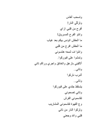 ‫ﻭﺘﺴﺤﺏ ﺃﻨﻔﺎﺱ‬
                         ‫ﻭﺘﺯ ﱢﻲ ﺍﻟﻨﺎﺭ!‬
                                 ‫ﻜ‬
                    ‫ﺃﻓﺭﺡ ﻤﻥ ﻗﻠﺒﻲ ﺍﺯﺍﻱ‬
                 ‫ﻭﺍﻨﺘﻭ ﺍﻟﻔﺭﺡ ﺍﻟﻤﺴﺭﻭﻕ!‬
         ‫ﻤﺎ ﺍﻟﺤﻘﺵ ﺍﺘﻭﻨﺱ ﺒﻴﻜﻡ ﺒﻌﺩ ﻏﻴﺎﺏ‬
                ‫ﻤﺎ ﺍﻟﺤﻘﺵ ﺍﻓﺭﺡ ﻤﻥ ﻗﻠﺒﻲ‬
                ‫ﻭﺍﻨﺘﻭﺍ ﻑ ﻟﻤﺤﻪ ﻫﺘﻨﺴﻭﻨﻲ‬
                  ‫ﻭﺘﻤﺸﻭﺍ ﻋﻠﻰ ﻗﺒﻭﺭﻜﻭﺍ.‬
‫ﺃﻻﻗﻴﻨﻲ ﺒﺎﺯﻋﻕ ﻭﺍﺘﺨﺎﻨﻕ ﻭﺍﺠﺭﻱ ﻭﺭﺍﻜﻡ ﺘﺎﻨﻲ‬
                              ‫ﻭﺘﺎﻨﻲ..‬
                         ‫ﺃﺸﺭﺏ ﻨﺎﺭﻜﻭﺍ‬
                              ‫ﻭﺘﺎﻨﻲ..‬
              ‫ﻴﺘﺴ ﱠﻁ ﺠﻠﺩﻱ ﻋﻠﻰ ﻗﺒﻭﺭﻜﻭﺍ‬
                                ‫ﻘ‬
                       ‫ﻭﺘﺎﻨﻲ ﺘﺼ ‪‬ﻭﻨﻲ‬
                          ‫ﺤ‬
                      ‫ﺘﻘﺎﺴﻤﻭﻨﻲ ﺍﻟ ﹶﺭﺵ‬
                        ‫ﻔ‬
          ‫ﻭﻉ ﺍﻟﻘﻬﻭﺓ ﺘﻘﺎﺴﻤﻭﻨﻲ ﺍﻟﻤﺸﺎﺭﻴﺏ‬
                  ‫ﻭﺘﺯﻜﻭﺍ ﺍﻟﻨﺎﺭ ﻤﻥ ﺘﺎﻨﻲ‬
                      ‫ﻗﻠﺒﻲ ﻭﺍﷲ ﻭﺠﻌﻨﻲ‬
 