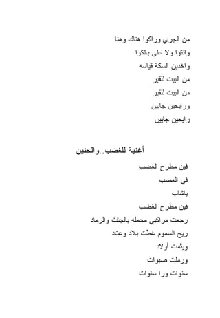 ‫ﻤﻥ ﺍﻟﺠﺭﻱ ﻭﺭﺍﻜﻭﺍ ﻫﻨﺎﻙ ﻭﻫﻨﺎ‬
                  ‫ﻭﺍﻨﺘﻭﺍ ﻭﻻ ﻋﻠﻰ ﺒﺎﻟﻜﻭﺍ‬
                    ‫ﻭﺍﺨﺩﻴﻥ ﺍﻟﺴﻜﺔ ﻗﻴﺎﺴﻪ‬
                        ‫ﻤﻥ ﺍﻟﺒﻴﺕ ﻟﻠﻘﺒﺭ‬
                        ‫ﻤﻥ ﺍﻟﺒﻴﺕ ﻟﻠﻘﺒﺭ‬
                        ‫ﻭﺭﺍﻴﺤﻴﻥ ﺠﺎﻴﻴﻥ‬
                         ‫ﺭﺍﻴﺤﻴﻥ ﺠﺎﻴﻴﻥ‬


‫ﺃﻏﻨﻴﺔ ﻟﻠﻐﻀﺏ..ﻭﺍﻟﺤﻨﻴﻥ‬
                    ‫ﻓﻴﻥ ﻤﻁﺭﺡ ﺍﻟﻐ ‪‬ﺏ‬
                     ‫ﹶﻀ‬
                           ‫ﻓﻲ ﺍﻟﻌ ‪‬ﺏ‬
                            ‫‪‬ﺼ‬
                               ‫ﻴﺎﺸﺎﺏ‬
                    ‫ﻓﻴﻥ ﻤﻁﺭﺡ ﺍﻟﻐﻀﺏ‬
    ‫ﺭﺠﻌﺕ ﻤﺭﺍﻜﺒﻲ ﻤﺤﻤﻠﻪ ﺒﺎﻟﺠﺜﺙ ﻭﺍﻟﺭﻤﺎﺩ‬
           ‫ﺭﻴﺢ ﺍﻟﺴﻤﻭﻡ ﻏ ﱢﺕ ﺒﻼﺩ ﻭﻋﺘﺎﺩ‬
                      ‫ﹶﻁ‬
                          ‫ﻭﻴ ﱢﻤﺕ ﺃﻭﻻﺩ‬
                                 ‫ﺘ‬
                       ‫ﻭﺭ ‪‬ﻠﺕ ﺼﺒﻭﺍﺕ‬
                               ‫‪‬ﻤ‬
                    ‫ﺴﻨﻭﺍﺕ ﻭﺭﺍ ﺴﻨﻭﺍﺕ‬
 
