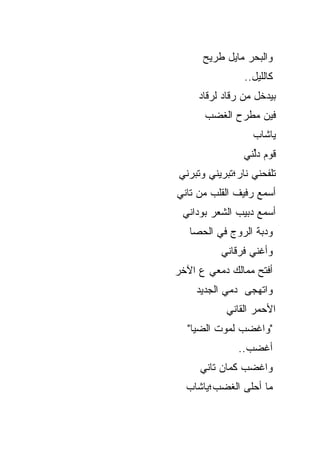 ‫ﻭﺍﻟﺒﺤﺭ ﻤﺎﻴل ﻁﺭﻴﺢ‬
                ‫ﻜﺎﻟﻠﻴل..‬
     ‫ﺒﻴﺩﺨل ﻤﻥ ﺭﻗﺎﺩ ﻟﺭﻗﺎﺩ‬
      ‫ﻓﻴﻥ ﻤﻁﺭﺡ ﺍﻟﻐﻀﺏ‬
                  ‫ﻴﺎﺸﺎﺏ‬
                ‫ﻗﻭﻡ ﺩﱢﻨﻲ‬
                  ‫ﻟ‬
‫ﺘﻠﻔﺤﻨﻲ ﻨﺎﺭ؛ﺘﺒﺭﻴﻨﻲ ﻭﺘﺒﺭﻨﻲ‬
‫ﺃﺴﻤﻊ ﺭﻓﻴﻑ ﺍﻟﻘﻠﺏ ﻤﻥ ﺘﺎﻨﻲ‬
 ‫ﺃﺴﻤﻊ ﺩﺒﻴﺏ ﺍﻟﺸﻌﺭ ﺒﻭﺩﺍﻨﻲ‬
   ‫ﻭﺩﺒﺔ ﺍﻟﺭﻭﺝ ﻓﻲ ﺍﻟﺤﺼﺎ‬
          ‫ﻭﺃﻏﻨﻲ ﹸﺭﻗﺎﻨﻲ‬
               ‫ﻓ‬
‫ﺃﻓﺘﺢ ﻤﻤﺎﻟﻙ ﺩﻤﻌﻲ ﻉ ﺍﻵﺨﺭ‬
    ‫ﻭﺍﺘﻬ ‪‬ﻰ ﺩ ‪‬ﻲ ﺍﻟﺠﺩﻴﺩ‬
            ‫ﻤ‬    ‫ﺠ‬
           ‫ﺍﻷﺤﻤﺭ ﺍﻟﻘﺎﻨﻲ‬
  ‫"ﻭﺍﻏﻀﺏ ﻟﻤﻭﺕ ﺍﻟﻀﻴﺎ"‬
              ‫ﺃﻏﻀﺏ..‬
     ‫ﻭﺍﻏﻀﺏ ﻜﻤﺎﻥ ﺘﺎﻨﻲ‬
  ‫ﻤﺎ ﺃﺤﻠﻰ ﺍﻟﻐﻀﺏ؛ﻴﺎﺸﺎﺏ‬
 
