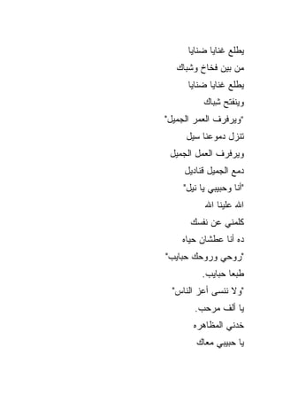 ‫ﻴﻁﻠﻊ ﻏﻨﺎﻴﺎ ﻀﻨﺎﻴﺎ‬
   ‫ﻤﻥ ﺒﻴﻥ ﻓﺨﺎﺥ ﻭﺸﺒﺎﻙ‬
      ‫ﻴﻁﻠﻊ ﻏﻨﺎﻴﺎ ﻀﻨﺎﻴﺎ‬
          ‫ﻭﻴﻨﻔﺘﺢ ﺸ ‪‬ﺎﻙ‬
            ‫ِﺒ‬
‫”ﻭﻴﺭﻓﺭﻑ ﺍﻟﻌﻤﺭ ﺍﻟﺠﻤﻴل"‬
     ‫ﺘﻨﺯل ﺩﻤﻭﻋﻨﺎ ﺴﻴل‬
 ‫ﻭﻴﺭﻓﺭﻑ ﺍﻟﻌﻤل ﺍﻟﺠﻤﻴل‬
     ‫ﺩﻤﻊ ﺍﻟﺠﻤﻴل ﻗﻨﺎﺩﻴل‬
    ‫"ﺃﻨﺎ ﻭﺤﺒﻴﺒﻲ ﻴﺎ ﻨﻴل"‬
          ‫ﺍﷲ ﻋﻠﻴﻨﺎ ﺍﷲ‬
      ‫ﻜﻠﻤﻨﻲ ﻋﻥ ﻨﻔﺴﻙ‬
    ‫ﺩﻩ ﺃﻨﺎ ﻋﻁﺸﺎﻥ ﺤﻴﺎﻩ‬
‫"ﺭﻭﺤﻲ ﻭﺭﻭﺤﻙ ﺤﺒﺎﻴﺏ"‬
          ‫ﻁﺒ ‪‬ﺎ ﺤﺒﺎﻴﺏ.‬
                  ‫ﻌ‬
  ‫"ﻭﻻ ﻨﻨﺴﻰ ﺃﻋﺯ ﺍﻟﻨﺎﺱ"‬
       ‫ﻴﺎ ﺃﻟﻑ ﻤﺭﺤﺏ.‬
       ‫ﺨﺩﻨﻲ ﺍﻟﻤﻅﺎﻫﺭﻩ‬
        ‫ﻴﺎ ﺤﺒﻴﺒﻲ ﻤﻌﺎﻙ‬
 