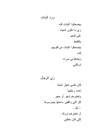‫ﻭﺭﺩ ﺍﻟﺒﻨﺎﺕ‬
                ‫ﺒﻴﻀﺤﻜﻭﺍ ﺍﻟﺒﻨﺎﺕ ﻜﺩﻩ‬
                 ‫ﺯﻱ ﻤﺎ ﺘﻜﻭﻥ ﺍﻟﺤﻴﺎﻩ‬
                         ‫ﻋﻠﻰ ﻗﺩﻫﻡ‬
                            ‫ﺒﺎﻟﻅﺒﻁ‬
        ‫ﺒﻴﻀﺤﻜﻭﺍ ﺍﻟﺒﻨﺎﺕ ﻤﻥ ﻗﻠﻭﺒﻬﻡ‬
                               ‫ﻜﺩﻩ‬
                   ‫ﻭﻴﺤﺩﻓﻭﻨﻲ ﺒﻭﺭﺩﻩ‬
                           ‫ﺘﺭﺒﻜﻨﻲ.‬


‫ﺯﻱ ﺍﻟﺭﺠﺎل‬
              ‫ﻜﺎﻥ ﻨﻔﺴﻲ ﺘﻨﻬﺎﺭ ﺘﻤﺎ ‪‬ﺎ‬
               ‫ﻤ‬
                       ‫ﺘﺤﺕ ﺭﺠﻠﻴﻬﺎ‬
             ‫ﻭﺘﻌﺘﺒﺭﻫﻡ ﺸ ‪‬ﺭ ﺃﻭ ﺤ ‪‬ﺭ‬
              ‫‪‬ﺠ‬      ‫ﹶﺠ‬
  ‫ﻜل ﺍﻟﻠﻲ ﻭﺍﻗﻔﻴﻥ ﺴﺎﻋﺘﻬﺎ ﺒﻴﺤﺭﺴﻭﻫﺎ‬
                           ‫- ﻁﺯ-‬
                               ‫ُ‬
                 ‫ﺃﻭ ﺘﻌﺘﺒﺭﻫﻡ ﻨﻭﺭﻙ..‬
                    ‫ﺇﻟﻠﻲ ﻜﺎﻥ ﻤﻁﻔﻲ‬
 