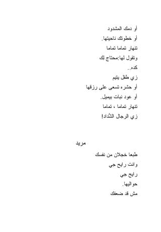 ‫ﺃﻭ ﺩﻤﻙ ﺍﻟﻤﺸﺩﻭﺩ‬
             ‫ﺃﻭ ﺨﻁﻭﺘﻙ ﻨﺎﺤﻴﺘﻬﺎ.‬
                ‫ﺘﻨﻬﺎﺭ ﺘﻤﺎ ‪‬ﺎ ﺘﻤﺎ ‪‬ﺎ‬
                 ‫ﻤ ﻤ‬
            ‫ﻭﺘﻘﻭل ﻟﻬﺎ:ﻤﺤﺘﺎﺝ ِﻙ‬
             ‫ﻟ‬
                             ‫ﻜﺩﻩ..‬
                   ‫ﺯﻱ ﻁﻔل ﻴﺘﻴﻡ‬
       ‫ﺃﻭ ﺤﺸﺭﻩ ﺘﺴﻌﻰ ﻋﻠﻰ ﺭﺯﻗﻬﺎ‬
             ‫ﺃﻭ ﻋﻭﺩ ﻨﺒﺎﺕ ﺒﻴﻤﻴل.‬
              ‫ﺘﻨﻬﺎﺭ ﺘﻤﺎ ‪‬ﺎ ، ﺘﻤﺎ ‪‬ﺎ‬
               ‫ﻤ‬        ‫ﻤ‬
             ‫ﺯﻱ ﺍﻟﺭﺠﺎل ﺍﻟ ﱡﺩﺍﺩ!‬
                 ‫ﺸ‬



‫‪‬ﺭﻴﺩ‬
   ‫ﻤ‬
          ‫ﻁﺒ ‪‬ﺎ ﺨﺠﻼﻥ ﻤﻥ ﻨﻔﺴﻙ‬
                        ‫ﻌ‬
                 ‫ﻭﺍﻨﺕ ﺭﺍﻴﺢ ﺠﻲ‬
                        ‫ﺭﺍﻴﺢ ﺠﻲ‬
                         ‫ﺤﻭﺍﻟﻴﻬﺎ.‬
                  ‫ﻤﺵ ﻗﺩ ﻀﻌﻔﻙ‬
 