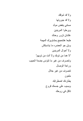 ‫ﻭﻻ ﻗﺩ ﺸﻭﻗﻙ‬
                       ‫ﻭﻻ ﻗﺩ ﺠﺒﺭﻭﺘﻬﺎ‬
                    ‫ﻤﺴﺘﻨﻲ ﻴﻨﻔﺽ ﻤﻭﻟﺩ‬
                     ‫ﻭﻴﺭﺤﻠﻭﺍ ﺍﻟﻤﺭﻴﺩﻴﻥ‬
                   ‫ﻋﻠﺸﺎﻥ ﺘﺯﻭﺭ ﻭﺤﺩﻙ‬
         ‫ﻁﺒ ‪‬ﺎ ﻫﺘﺘﺤﺠﺞ ﺒﻤﺸﺎﻭﻴﺭﻙ ﺍﻟﻤﻬﻤﺔ‬
                                 ‫ﻌ‬
          ‫ﻭﺒﺈﻥ ﺠﻭ ﺍﻟﺤﻀﺭﻩ ﻤﺎ ﻴﻨﺎﺴﺒﻜﺵ‬
                            ‫‪‬‬
                   ‫ﻭﻻ ﺃﺤﻭﺍل ﺍﻟﻤﺭﻴﺩﻴﻥ‬
     ‫"ﻻ ﻫﻤﺎ ﻤﻥ ﺘﻭﺒﻙ ﻭﻻ ﺃﻨﺕ ﻤﻥ ﺘﻭﺒﻬﻡ"‬
‫ﻭﺘﻨﺼﺭﻑ ﻤﻥ ﻏﻴﺭ ﻤﺎ ﺘﺘﻭﻨﺱ ﺒﻀﻤﺔ ﺍﻟﺤﺒﻴﺏ‬
                       ‫ﻭﺭﺍﺤﺔ ﺍﻟﻭﺼﺎل‬
                ‫ﺘﻨﺼﺭﻑ ﻤﻥ ﻏﻴﺭ ﺠﻼل‬
                               ‫ﻤﻠﻌﻭﻥ‬
                    ‫ﻴﻁﺎﺭﺩﻙ ﺍﻀﻁﺭﺍﺒﻙ‬
              ‫ﻭﻴﺴﻴﺏ ﻋﻠﻰ ﺠﺴﻤﻙ ﻗﺭﻭﺡ‬
                       ‫ﺘﺎﻜل ﻓﻲ ﺭﻭﺤﻙ‬
 