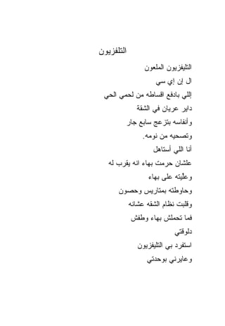 ‫ﺍﻟﺘﻠﻔﺯﻴﻭﻥ‬
                 ‫ﺍﻟﺘﻠﻴﻔﺯﻴﻭﻥ ﺍﻟﻤﻠﻌﻭﻥ‬
                     ‫ﺍل ﺇﻥ ﺇﻱ ﺴﻲ‬
 ‫ﺇﻟﻠﻲ ﺒﺎﺩﻓﻊ ﺍﻗﺴﺎﻁﻪ ﻤﻥ ﻟﺤﻤﻲ ﺍﻟﺤﻲ‬
              ‫ﺩﺍﻴﺭ ﻋﺭﻴﺎﻥ ﻓﻲ ﺍﻟﺸﻘﺔ‬
         ‫ﻭﺃﻨﻔﺎﺴﻪ ﺒﺘﺯﻋﺞ ﺴﺎﺒﻊ ﺠﺎﺭ‬
                ‫ﻭﺘﺼ ‪‬ﻴﻪ ﻤﻥ ﻨﻭﻤﻪ.‬
                           ‫ﺤ‬
                    ‫ﺃﻨﺎ ﺍﻟﻠﻲ ﺃﺴﺘﺎﻫل‬
   ‫ﻋﻠﺸﺎﻥ ﺤ ‪‬ﻤﺕ ﺒﻬﺎﺀ ﺍﻨﻪ ﻴﻘ ‪‬ﺏ ﻟﻪ‬
       ‫ﺭ‬               ‫ﺭ‬
                   ‫ﻭﻋﱢﻴﺘﻪ ﻋﻠﻰ ﺒﻬﺎﺀ‬
                               ‫ﻠ‬
      ‫ﻭﺤﺎﻭﻁﺘﻪ ﺒﻤﺘﺎﺭﻴﺱ ﻭﺤﺼﻭﻥ‬
            ‫ﻭﻗﻠﺒﺕ ﻨﻅﺎﻡ ﺍﻟﺸﻘﻪ ‪‬ﺸﺎﻨﻪ‬
                ‫ﻋ‬
            ‫ﻓﻤﺎ ﺘﺤﻤﻠﺵ ﺒﻬﺎﺀ ﻭﻁﻔﺵ‬
                            ‫ﺩﻟﻭﻗﺘﻲ‬
               ‫ﺍﺴﺘﻔﺭﺩ ﺒﻲ ﺍﻟﺘﻠﻴﻔﺯﻴﻭﻥ‬
                          ‫‪‬‬
                  ‫ﻭﻋﺎﻴﺭﻨﻲ ﺒﻭﺤﺩﺘﻲ‬
 
